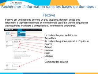 2828
Rechercher l’information dans les bases de données :
Factiva
28
Factiva est une base de donnée un peu atypique, donnant accès très
largement à la presse nationale et internationale (sauf Le Monde et quelques
autres) profils financiers d’entreprises ou informations boursières.
La recherche peut se faire par :
Texte libre
(la recherche guidée permet + d’options)
Source
Auteur
Société
Sujet
Langue
…
Combinez les critères
 