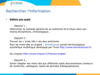 33
Rechercher l’information
• Définir son sujet
 Objectif 1 :
Déterminer le contexte général de sa recherche et la situer dans son
champ disciplinaire, chronologique…
 Objectif 2 :
Trouver les « mots clés » les plus pertinents.
Pour les mots-clés en anglais : Termsciences portail terminologique
scientifique multilingue développé par l’Inist http://www.termsciences.fr/
Ou Linguee http://www.linguee.fr/francais-anglais
 Objectif 3 :
Savoir adapter ses mots clés aux différents outils documentaires (moteurs
de recherche, catalogues, bases de données bibliographiques)
3
 