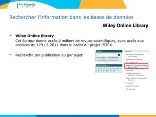 3030
Rechercher l’information dans les bases de données
• Wiley Online library
Cet éditeur donne accès à milliers de revues scientifiques, avec accès aux
archives de 1791 à 2011 dans le cadre du projet ISTEX.
• Recherche par publication ou par sujet
 