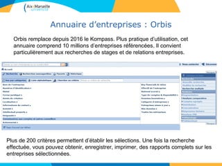 Annuaire d’entreprises : Orbis
32
Orbis remplace depuis 2016 le Kompass. Plus pratique d’utilisation, cet
annuaire comprend 10 millions d’entreprises référencées. Il convient
particulièrement aux recherches de stages et de relations entreprises.
Plus de 200 critères permettent d’établir les sélections. Une fois la recherche
effectuée, vous pouvez obtenir, enregistrer, imprimer, des rapports complets sur les
entreprises sélectionnées.
 
