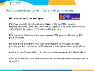 3434
Outils complémentaires : les archives ouvertes
• HAL- Hyper Articles en Ligne
L'archive ouverte pluridisciplinaire HAL, créée en 2006, sous la
responsabilité du CNRS, est destinée au dépôt et à la diffusion d'articles
scientifiques de niveau recherche, publiés ou non.
Elle regroupe plusieurs sous-bases comme TEL pour les thèses ou CEL
pour les cours.
Il s’agit d’une démarche volontaire permettant une réappropriation
gratuite par les chercheurs de l’information qu’ils produisent eux-mêmes.
AMU a un dépôt dans HAL : http://hal.archives-ouvertes.fr/UNIV-AMU/fr/
A noter, DUMAS est une archive ouverte de travaux d'étudiants de niveaux bac+4
et bac+5 .
 