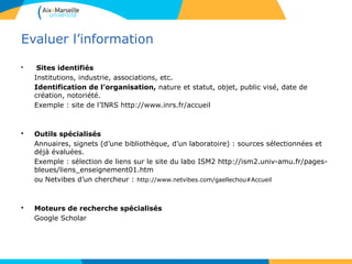 3535
Evaluer l’information
• Sites identifiés
Institutions, industrie, associations, etc.
Identification de l’organisation, nature et statut, objet, public visé, date de
création, notoriété.
Exemple : site de l’INRS http://www.inrs.fr/accueil
• Outils spécialisés
Annuaires, signets (d’une bibliothèque, d’un laboratoire) : sources sélectionnées et
déjà évaluées.
Exemple : sélection de liens sur le site du labo ISM2 http://ism2.univ-amu.fr/pages-
bleues/liens_enseignement01.htm
ou Netvibes d’un chercheur : http://www.netvibes.com/gaellechou#Accueil
• Moteurs de recherche spécialisés
Google Scholar
 