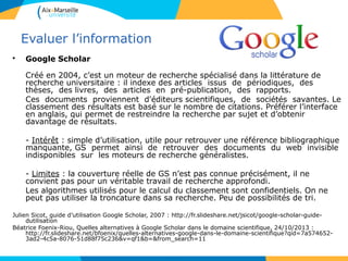 3636
Evaluer l’information
• Google Scholar
Créé en 2004, c’est un moteur de recherche spécialisé dans la littérature de
recherche universitaire : il indexe des articles issus de périodiques, des
thèses, des livres, des articles en pré-publication, des rapports.
Ces documents proviennent d'éditeurs scientifiques, de sociétés savantes. Le
classement des résultats est basé sur le nombre de citations. Préférer l’interface
en anglais, qui permet de restreindre la recherche par sujet et d’obtenir
davantage de résultats.
- Intérêt : simple d’utilisation, utile pour retrouver une référence bibliographique
manquante, GS permet ainsi de retrouver des documents du web invisible
indisponibles sur les moteurs de recherche généralistes.
- Limites : la couverture réelle de GS n’est pas connue précisément, il ne
convient pas pour un véritable travail de recherche approfondi.
Les algorithmes utilisés pour le calcul du classement sont confidentiels. On ne
peut pas utiliser la troncature dans sa recherche. Peu de possibilités de tri.
Julien Sicot, guide d’utilisation Google Scholar, 2007 : http://fr.slideshare.net/jsicot/google-scholar-guide-
dutilisation
Béatrice Foenix-Riou, Quelles alternatives à Google Scholar dans le domaine scientifique, 24/10/2013 :
http://fr.slideshare.net/bfoenix/quelles-alternatives-google-dans-le-domaine-scientifique?qid=7a574652-
3ad2-4c5a-8076-51d88f75c236&v=qf1&b=&from_search=11
 