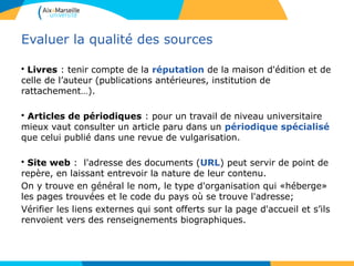 38
Evaluer la qualité des sources
• Livres : tenir compte de la réputation de la maison d'édition et de
celle de l’auteur (publications antérieures, institution de
rattachement…).
• Articles de périodiques : pour un travail de niveau universitaire
mieux vaut consulter un article paru dans un périodique spécialisé
que celui publié dans une revue de vulgarisation.
• Site web : l'adresse des documents (URL) peut servir de point de
repère, en laissant entrevoir la nature de leur contenu.
On y trouve en général le nom, le type d'organisation qui «héberge»
les pages trouvées et le code du pays où se trouve l'adresse;
Vérifier les liens externes qui sont offerts sur la page d'accueil et s’ils
renvoient vers des renseignements biographiques.
 