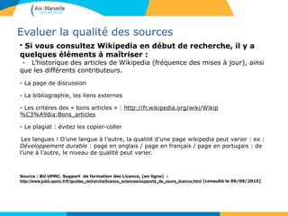 39
Evaluer la qualité des sources
• Si vous consultez Wikipedia en début de recherche, il y a
quelques éléments à maîtriser :
- L’historique des articles de Wikipedia (fréquence des mises à jour), ainsi
que les différents contributeurs.
- La page de discussion
- La bibliographie, les liens externes
- Les critères des « bons articles » : http://fr.wikipedia.org/wiki/Wikip
%C3%A9dia:Bons_articles
- Le plagiat : évitez les copier-coller
-Les langues ! D’une langue à l’autre, la qualité d’une page wikipedia peut varier : ex :
Développement durable : page en anglais / page en français / page en portugais : de
l’une à l’autre, le niveau de qualité peut varier.
Source : BU UPMC. Support de formation des Licence, (en ligne) :
http://www.jubil.upmc.fr/fr/guides_recherche/licence_sciences/supports_de_cours_licence.html [consulté le 09/09/2015]
 