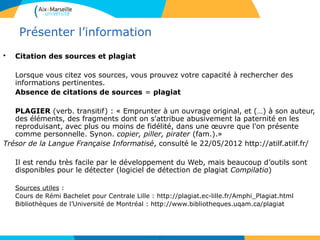 4040
Présenter l’information
• Citation des sources et plagiat
Lorsque vous citez vos sources, vous prouvez votre capacité à rechercher des
informations pertinentes.
Absence de citations de sources = plagiat
PLAGIER (verb. transitif) : « Emprunter à un ouvrage original, et (…) à son auteur,
des éléments, des fragments dont on s'attribue abusivement la paternité en les
reproduisant, avec plus ou moins de fidélité, dans une œuvre que l'on présente
comme personnelle. Synon. copier, piller, pirater (fam.).»
Trésor de la Langue Française Informatisé, consulté le 22/05/2012 http://atilf.atilf.fr/
Il est rendu très facile par le développement du Web, mais beaucoup d’outils sont
disponibles pour le détecter (logiciel de détection de plagiat Compilatio)
Sources utiles :
Cours de Rémi Bachelet pour Centrale Lille : http://plagiat.ec-lille.fr/Amphi_Plagiat.html
Bibliothèques de l’Université de Montréal : http://www.bibliotheques.uqam.ca/plagiat
 