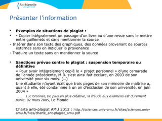 4141
Présenter l’information
• Exemples de situations de plagiat :
• - Copier intégralement un passage d’un livre ou d’une revue sans le mettre
entre guillemets et sans mentionner la source
- Insérer dans son texte des graphiques, des données provenant de sources
externes sans en indiquer la provenance
- Traduire un texte sans en mentionner la source
• Sanctions prévue contre le plagiat : suspension temporaire ou
définitive
« Pour avoir intégralement copié le « projet personnel » d’une camarade
de l’année précédente, M.B. s’est ainsi fait exclure, en 2003 de son
université pour six mois. (…)
Une étudiante n’ayant écrit que trois pages de son mémoire de maîtrise a,
quant à elle, été condamnée à un an d’exclusion de son université, en juin
2004 »
Luc Bronner, De plus en plus créative, la fraude aux examens est durement
punie, 02 mars 2005, Le Monde
Charte anti-plagiat AMU 2012 : http://sciences.univ-amu.fr/sites/sciences.univ-
amu.fr/files/charte_ant-plagiat_amu.pdf
 