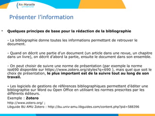 4242
Présenter l’information
• Quelques principes de base pour la rédaction de la bibliographie
- La bibliographie donne toutes les informations permettant de retrouver le
document.
- Quand on décrit une partie d’un document (un article dans une revue, un chapitre
dans un livre), on décrit d’abord la partie, ensuite le document dans son ensemble.
- On peut choisir de suivre une norme de présentation (par exemple la norme
iso690 disponible sur https://www.zotero.org/styles?q=690 ), mais quel que soit le
choix de présentation, le plus important est de la suivre tout au long de son
travail.
- Les logiciels de gestions de références bibliographiques permettent d’éditer une
bibliographie sur Word ou Open Office en utilisant les normes prescrites par les
différents éditeurs.
Exemple : Zotero
http://www.zotero.org/ ;
Libguide BU AMU Zotero : http://bu.univ-amu.libguides.com/content.php?pid=588396
 