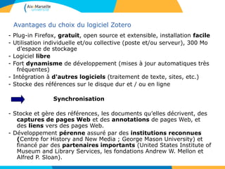 Avantages du choix du logiciel Zotero
- Plug-in Firefox, gratuit, open source et extensible, installation facile
- Utilisation individuelle et/ou collective (poste et/ou serveur), 300 Mo
d’espace de stockage
- Logiciel libre
- Fort dynamisme de développement (mises à jour automatiques très
fréquentes)
- Intégration à d'autres logiciels (traitement de texte, sites, etc.)
- Stocke des références sur le disque dur et / ou en ligne
Synchronisation
- Stocke et gère des références, les documents qu’elles décrivent, des
captures de pages Web et des annotations de pages Web, et
des liens vers des pages Web.
- Développement pérenne assuré par des institutions reconnues
(Centre for History and New Media ; George Mason University) et
financé par des partenaires importants (United States Institute of
Museum and Library Services, les fondations Andrew W. Mellon et
Alfred P. Sloan).
 
