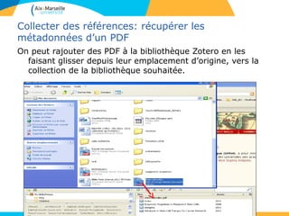 Collecter des références: récupérer les
métadonnées d’un PDF
On peut rajouter des PDF à la bibliothèque Zotero en les
faisant glisser depuis leur emplacement d’origine, vers la
collection de la bibliothèque souhaitée.
 