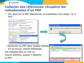 Collecter des références: récupérer les
métadonnées d’un PDF
• Clic droit sur le PDF sélectionné, et installation d’un plugin la 1ère
fois :
- Recherche du PDF dans Google Scholar.
- S’il le trouve, Zotero télécharge
ses métadonnées et crée un
nouvel élément, auquel il rattache
le PDF.
 