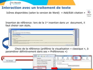 Interaction avec un traitement de texte
Icônes disponibles (selon la version de Word) « Add/Edit citation » :
Insertion de référence: lors de la 1ère
insertion dans un document, il
faut choisir son style.
Choix de la référence (préférez la visualisation « classique », à
paramétrer définitivement dans ses « Préférences »)
 