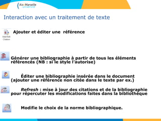 Interaction avec un traitement de texte
Ajouter et éditer une référence
Générer une bibliographie à partir de tous les éléments
référencés (NB : si le style l’autorise)
Éditer une bibliographie insérée dans le document
(ajouter une référence non citée dans le texte par ex.)
Refresh : mise à jour des citations et de la bibliographie
pour répercuter les modifications faites dans la bibliothèque
Modifie le choix de la norme bibliographique.
 