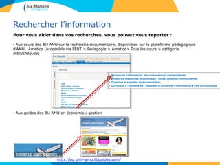 Rechercher l’information
Pour vous aider dans vos recherches, vous pouvez vous reporter :
- Aux cours des BU AMU sur la recherche documentaire, disponibles sur la plateforme pédagogique
d’AMU, Ametice (accessible via l’ENT > Pédagogie > Ametice> Tous les cours > catégorie
Bibliothèques)
- Aux guides des BU AMU en économie / gestion
http://bu.univ-amu.libguides.com/
6
 