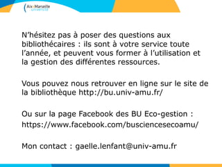 60
N’hésitez pas à poser des questions aux
bibliothécaires : ils sont à votre service toute
l’année, et peuvent vous former à l’utilisation et
la gestion des différentes ressources.
Vous pouvez nous retrouver en ligne sur le site de
la bibliothèque http://bu.univ-amu.fr/
Ou sur la page Facebook des BU Eco-gestion :
https://www.facebook.com/busciencesecoamu/
Mon contact : gaelle.lenfant@univ-amu.fr
 