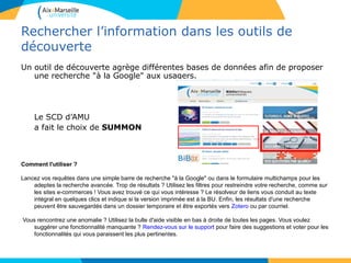 88
Rechercher l’information dans les outils de
découverte
Un outil de découverte agrège différentes bases de données afin de proposer
une recherche "à la Google" aux usagers.
Le SCD d’AMU
a fait le choix de SUMMON
Comment l'utiliser ?
Lancez vos requêtes dans une simple barre de recherche "à la Google" ou dans le formulaire multichamps pour les
adeptes la recherche avancée. Trop de résultats ? Utilisez les filtres pour restreindre votre recherche, comme sur
les sites e-commerces ! Vous avez trouvé ce qui vous intéresse ? Le résolveur de liens vous conduit au texte
intégral en quelques clics et indique si la version imprimée est à la BU. Enfin, les résultats d'une recherche
peuvent être sauvegardés dans un dossier temporaire et être exportés vers Zotero ou par courriel.
Vous rencontrez une anomalie ? Utilisez la bulle d'aide visible en bas à droite de toutes les pages. Vous voulez
suggérer une fonctionnalité manquante ? Rendez-vous sur le support pour faire des suggestions et voter pour les
fonctionnalités qui vous paraissent les plus pertinentes.
8
 