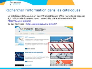 Rechercher l’information dans les catalogues
Le catalogue Koha commun aux 72 bibliothèques d’Aix-Marseille (il recense
1,4 millions de documents) est accessible via le site web de la BU :
http://bu.univ-amu.fr/
ou sur l’adresse : http://catalogue.univ-amu.fr/
 