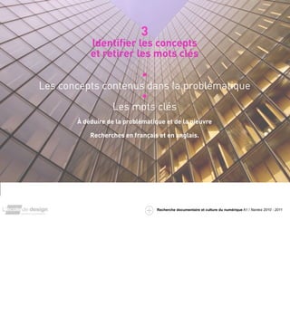 3
               Identiﬁer les concepts
               et retirer les mots clés

                         •
    Les concepts contenus dans la problématique
                         •
                   Les mots clés
           À déduire de la problématique et de la pieuvre

               Recherches en français et en anglais.




3


                                      Recherche documentaire et culture du numérique A1 / Nantes 2010 - 2011
 