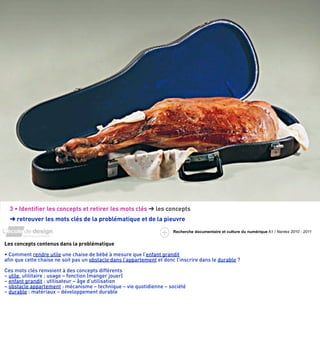 3 • Identiﬁer les concepts et retirer les mots clés ➜ les concepts
  ➜ retrouver les mots clés de la problématique et de la pieuvre
                                                                       Recherche documentaire et culture du numérique A1 / Nantes 2010 - 2011


Les concepts contenus dans la problématique

• Comment rendre utile une chaise de bébé à mesure que l’enfant grandit
aﬁn que cette chaise ne soit pas un obstacle dans l’appartement et donc l’inscrire dans le durable ?

Ces mots clés renvoient à des concepts différents
– utile, utilitaire : usage – fonction (manger jouer)
– enfant grandit : utilisateur – âge d’utilisation
– obstacle appartement : mécanisme – technique – vie quotidienne – société
– durable : matériaux – développement durable
 