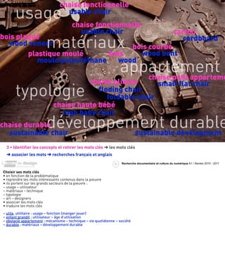 chaise fonctionnelle
     usage chaise fonctionnelle
       usage
      exemple :
      la chaise
                                   usable chair

                      usable chair              carton
             matériaux bois courbé
bois plaqué historique                             cardboard
  wood veneer
        plastique moulé        bois     wood bent

                                  appartement
           mould polyuréthane    wood

             matériau chair small ﬂat chair
                         chaise pliante
                                         chaise petit apparteme

     typologie ﬂoding chair   foldable
                             chaise haute bébé
                               high baby chair
chaise durable
  sustainable chair
                         développement durable
                            usage sustainable development
  •




  3 • Identiﬁer les concepts et retirer les mots clés ➜ les mots clés
  ➜ associer les mots ➜ recherches français et anglais
                                                                    Recherche documentaire et culture du numérique A1 / Nantes 2010 - 2011




                                                                                                                     usag
Choisir ses mots clés
• en fonction de la problématique
• reprendre les mots intéressants contenus dans la pieuvre
• ils portent sur les grands secteurs de la pieuvre :
– usage – utilisateur
– matériaux – technique
– typologie
– art – designers
• associer les mots clés
• traduire les mots clés

– utile, utilitaire : usage – fonction (manger jouer)
– enfant grandit : utilisateur – âge d’utilisation
– obstacle appartement : mécanisme – technique – vie quotidienne – société
– durable : matériaux – développement durable
 