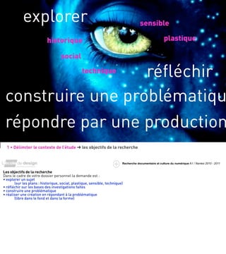explorer                                                                  sensible

                           historique                                                                  plastique

                                    social

                   réﬂéchir                      technique


 construire une problématiqu
 répondre par une production
  1 • Délimiter le contexte de l’étude ➜ les objectifs de la recherche


                                                                          Recherche documentaire et culture du numérique A1 / Nantes 2010 - 2011


Les objectifs de la recherche
Dans le cadre de votre dossier personnel la demande est :
• explorer un sujet
       (sur les plans : historique, social, plastique, sensible, technique)
• réﬂéchir sur les bases des investigations faites
• construire une problématique
• réaliser une création en répondant à la problématique
       (libre dans le fond et dans la forme)
 