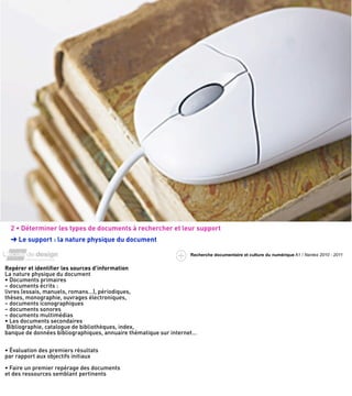 2 • Déterminer les types de documents à rechercher et leur support
  ➜ Le support : la nature physique du document

                                                                  Recherche documentaire et culture du numérique A1 / Nantes 2010 - 2011


Repérer et identiﬁer les sources d’information
La nature physique du document
• Documents primaires
– documents écrits :
livres (essais, manuels, romans…), périodiques,
thèses, monographie, ouvrages électroniques,
– documents iconographiques
– documents sonores
– documents multimédias
• Les documents secondaires
 Bibliographie, catalogue de bibliothèques, index,
banque de données bibliographiques, annuaire thématique sur internet…


• Évaluation des premiers résultats
par rapport aux objectifs initiaux

• Faire un premier repérage des documents
et des ressources semblant pertinents
 