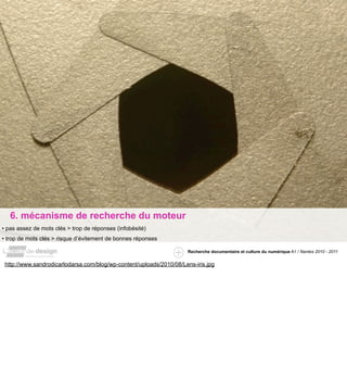 6. mécanisme de recherche du moteur
• pas assez de mots clés > trop de réponses (infobésité)
• trop de mots clés > risque d’évitement de bonnes réponses

                                                                     Recherche documentaire et culture du numérique A1 / Nantes 2010 - 2011


 http://www.sandrodicarlodarsa.com/blog/wp-content/uploads/2010/08/Lens-iris.jpg
 