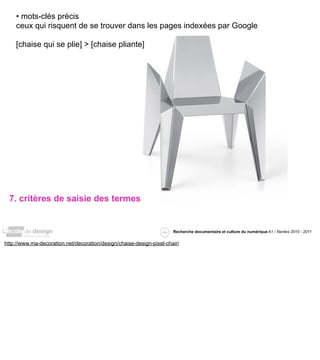 • mots-clés précis
    ceux qui risquent de se trouver dans les pages indexées par Google

    [chaise qui se plie] > [chaise pliante]




  7. critères de saisie des termes


                                                                      Recherche documentaire et culture du numérique A1 / Nantes 2010 - 2011


http://www.ma-decoration.net/decoration/design/chaise-design-pixel-chair/
 