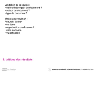 validation de la source :
 • éditeur/hébergeur du document ?
 • auteur du document ?
 • type de document ?

 critères d’évaluation :
 • source, auteur
 • contenu
 • organisation du document
 • mise en forme
 • vulgarisation




9. critique des résultats


                                     Recherche documentaire et culture du numérique A1 / Nantes 2010 - 2011
 