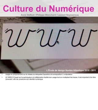 Culture du Numérique  Anne Delfaut / Philippe Blanchard / Laurent Neyssensas




                                                               L’École de design Nantes Atlantique 2010 - 2011
•   Usage et comportement sur le réseau la netiquette Exposition et surexposition l’ e-réputation
•   LE WEB 2.0 basé sur la participation et collaboration facilite son usage tout en multipliant les traces, il est important d’en être
    conscient afin de construire son identité numérique.
 