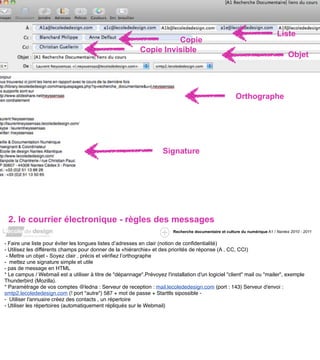 Liste
                                                                     Copie
                                                           Copie Invisible
                                                                                                                                    Objet




                                                                                                         Orthographe




                                                                     Signature




 2. le courrier électronique - règles des messages
                                                                          Recherche documentaire et culture du numérique A1 / Nantes 2010 - 2011


- Faire une liste pour éviter les longues listes d’adresses en clair (notion de confidentialité)
- Utilisez les différents champs pour donner de la «hiérarchie» et des priorités de réponse (A , CC, CCI)
 - Mettre un objet - Soyez clair , précis et vérifiez l’orthographe
- mettez une signature simple et utile
- pas de message en HTML
* Le campus / Webmail est a utiliser à titre de "dépannage".Prévoyez l'installation d'un logiciel "client" mail ou "mailer", exemple
Thunderbird (Mozilla).
* Paramétrage de vos comptes @ledna : Serveur de reception : mail.lecolededesign.com (port : 143) Serveur d'envoi :
smtp2.lecolededesign.com (! port "autre") 587 + mot de passe + Starttls sipossible -
- Utiliser l'annuaire créez des contacts , un répertoire
- Utiliser les répertoires (automatiquement répliqués sur le Webmail)
 