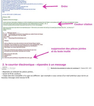 Ordre




                                                                                                          Couleur citation




                                                                   suppression des pièces jointes
                                                                   et du texte inutile




 2. le courrier électronique - répondre à un message
                                                                  Recherche documentaire et culture du numérique A1 / Nantes 2010 - 2011


- Répondre en enlevant les pièces jointes,
- Suivre le ﬁl les couleurs
- l’objet doit être remodiﬁé si le sujet est différent (par exemple si vous servez d’un mail antérieur pour écrire un
nouveau message sinon laissez le RE
 