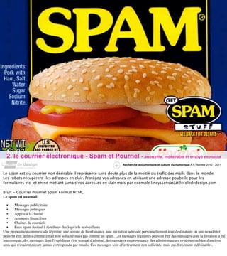 2. le courrier électronique - Spam et Pourriel - anonyme, indésirable et envoyé en masse
                                                                            Recherche documentaire et culture du numérique A1 / Nantes 2010 - 2011


Le spam est du courrier non désirable il représente sans doute plus de la moitié du traﬁc des mails dans le monde
Les robots récupèrent les adresses en clair. Protégez vos adresses en utilisant une adresse poubelle pour les
formulaires etc et en ne mettant jamais vos adresses en clair mais par exemple l.neyssensas[at]lecolededesign.com

Bruit - Courriel Pourriel Spam Format HTML
Le spam est un email

  •    Messages publicitaire
  •    Messages politiques
  •    Appels à la charité
  •    Arnaques ﬁnancières
  •    Chaînes de courriels
  •    Faux spam destiné à distribuer des logiciels malveillants
Une proposition commerciale légitime, une oeuvre de bienfaisance, une invitation adressée personnellement à un destinataire ou une newsletter,
peuvent être déﬁnis comme email non sollicité mais pas comme un spam. Les messages légitimes peuvent être des messages dont la livraison a été
interrompue, des messages dont l'expéditeur s'est trompé d'adresse, des messages en provenance des administrateurs systèmes ou bien d'anciens
amis qui n'avaient encore jamais correspondu par emails. Ces messages sont effectivement non sollicités, mais pas forcément indésirables.
 