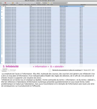 3. Infobésité                           « information » & « obésité»
                                                                  Recherche documentaire et culture du numérique A1 / Nantes 2010 - 2011


 La simplicité de l’accès à l’information (ﬂux RSS, multitude des sources, des courriers etc) génère une infobesité c’est
à dire un trop plein d’information. Il est indispensable d’établir des règles de sélection, de tri aﬁn de s’en préserver et
d’éviter d’avoir à supporter une situation de stress.
'infobésité est un terme issu et employé au Québec. Forme contractée du terme « information » et du terme « obésité »,
Elle fait référence à l'abondance d'information numérique présentée quotidiennement et sous toute forme. Cette
problématique se traduit par l'abondance, mais aussi l'assimilation et le réemploi de l'information avec toute une série
de conséquences sur la productivité et l'efficacité.
 