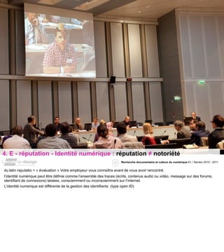 4. E - réputation - Identité numérique : réputation ≠ notoriété
                                                                      Recherche documentaire et culture du numérique A1 / Nantes 2010 - 2011


du latin reputatio = « évaluation » Votre employeur vous connaîtra avant de vous avoir rencontré.
l’identité numérique peut être définie comme l’ensemble des traces (écrits, contenus audio ou vidéo, message sur des forums,
identifiant de connexions) laisées, consciemment ou inconsciemment sur l’internet.
L’identité numerique est différente de la gestion des identifiants (type open ID)
 