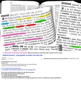 exemple :
   la chaise




  1 • Délimiter le contexte de l’étude ➜les principaux concepts que recouvrent le sujet
  ➜réﬂexe premier : encyclopédie ➜ relever les mots clés
                                                                     Recherche documentaire et culture du numérique A1 / Nantes 2010 - 2011


Le dictionnaire a pour but :
(répétition)
– faire ressortir les termes spéciﬁques liés au sujet de base
– ouvrir la recherche autour des mots clés

Lire en retenant les termes forts
–> surligner les éléments importants en les catégorisant.

La lecture du dictionnaire éveille sur des particularités
qui n’apparaissent pas de prime abord
– en jaune assise/montant
– en rouge les fonctions possibles d’une chaise
– en bleu une ouverture sur différents concepts qui peuvent se lier au matériaux (chaise gonﬂable…)
 