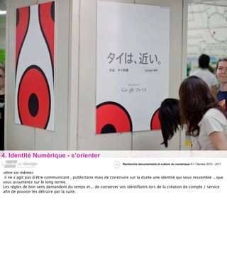 4. Identité Numérique - s’orienter
                                                                  Recherche documentaire et culture du numérique A1 / Nantes 2010 - 2011


«être soi même»
 il ne s’agit pas d’être communicant , publicitaire mais de construire sur la durée une identité qui vous ressemble ...que
vous assumerez sur le long terme.
Les règles de bon sens demandent du temps et... de conserver vos identiﬁants lors de la création de compte / service
aﬁn de pouvoir les détruire par la suite.
 