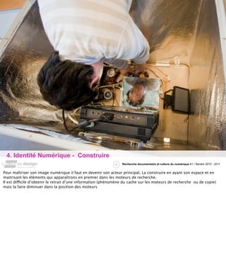 4. Identité Numérique - Construire
                                                                 Recherche documentaire et culture du numérique A1 / Nantes 2010 - 2011


Pour maîtriser son image numérique il faut en devenir son acteur principal. La construire en ayant son espace et en
maitrisant les éléments qui apparaîtrons en premier dans les moteurs de recherche.
Il est difficile d’obtenir le retrait d’une information (phénomène du cache sur les moteurs de recherche ou de copie)
mais la faire diminuer dans la position des moteurs
 