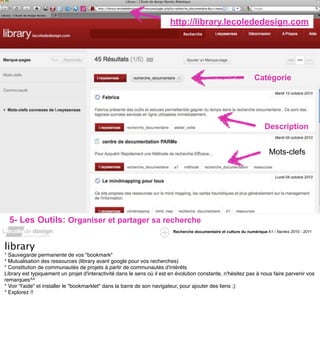 http://library.lecolededesign.com




                                                                                                                  Catégorie




                                                                                                                       Description


                                                                                                                         Mots-clefs




  5- Les Outils: Organiser et partager sa recherche
                                                                         Recherche documentaire et culture du numérique A1 / Nantes 2010 - 2011



library
* Sauvegarde permanente de vos "bookmark"
* Mutualisation des ressources (library avant google pour vos recherches)
* Constitution de communautés de projets à partir de communautés d'intérêts
Library est typiquement un projet d'interactivité dans le sens où il est en évolution constante, n'hésitez pas à nous faire parvenir vos
remarques^^
* Voir "l'aide" et installer le "bookmarklet" dans la barre de son navigateur, pour ajouter des liens ;)
* Explorez !!
 