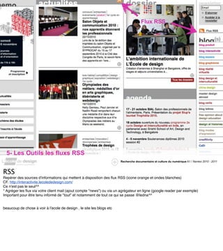 Flux RSS




  5- Les Outils les fluxs RSS
                                                                       Recherche documentaire et culture du numérique A1 / Nantes 2010 - 2011



RSS
Repérer des sources d'informations qui mettent à disposition des ﬂux RSS (icone orange et ondes blanches)
CF. http://interactivite.lecolededesign.com/
Ce n'est pas le seul^^
* Agréger les ﬂux via votre client mail (ajout compte "news") ou via un agrégateur en ligne (google reader par exemple)
Important pour être tenu informé de "tout" et notamment de tout ce qui se passe @ledna^^


beaucoup de chose à voir à lʼecole de design , le site les blogs etc
 