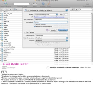 5- Les Outils: le FTP
                                                                    Recherche documentaire et culture du numérique A1 / Nantes 2010 - 2011



FTP:
* Utiliser le gestionnaire de sites
* Privilégier le .zip pour des livrables comprenant plusieurs documents
* Penser à un index.html, pour empêcher le listing de votre répertoire de téléchargement
* Il vous est demandé de prévoir un "front-end" de présentation de vos travaux :
- Je vous conseille d'installer un CMS/Blog comme WordPress (le "meilleur" moteur de blog sur le marché => On mesure le succès
des applis OpenSource par la taille et le dynamisme de sa communauté)
 