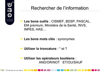 Rechercher de l’information

Les bons outils : CISMEF, BDSP, PASCAL,
EM premium, Ministère de la Santé, INVS,
INPES, HAS…

Les bons mots clés : synonymes

Utiliser la troncature : * et ?

Utiliser les opérateurs booléens :
           AND/OR/NOT ET/OU/SAUF
 