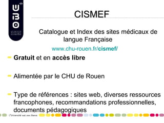 CISMEF
        Catalogue et Index des sites médicaux de
                langue Française
             www.chu-rouen.fr/cismef/
Gratuit et en accès libre

Alimentée par le CHU de Rouen

Type de références : sites web, diverses ressources
francophones, recommandations professionnelles,
documents pédagogiques
 