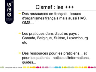 Cismef : les +++
Des ressources en français : issues
d'organismes français mais aussi HAS,
OMS...

Les pratiques dans d'autres pays :
Canada, Belgique, Suisse, Luxembourg
etc

Des ressources pour les praticiens... et
pour les patients : notices d'informations,
guides...
 