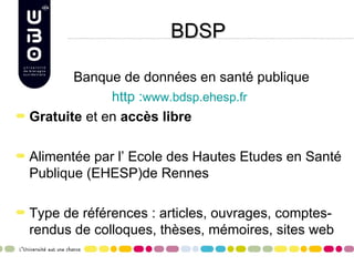 BDSP

       Banque de données en santé publique
             http :www.bdsp.ehesp.fr
Gratuite et en accès libre

Alimentée par l’ Ecole des Hautes Etudes en Santé
Publique (EHESP)de Rennes

Type de références : articles, ouvrages, comptes-
rendus de colloques, thèses, mémoires, sites web
 