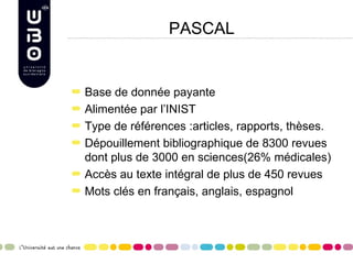 PASCAL


Base de donnée payante
Alimentée par l’INIST
Type de références :articles, rapports, thèses.
Dépouillement bibliographique de 8300 revues
dont plus de 3000 en sciences(26% médicales)
Accès au texte intégral de plus de 450 revues
Mots clés en français, anglais, espagnol
 