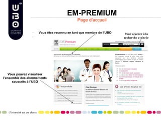 EM-PREMIUM
                                            Page d’accueil

                 •   Vous êtes reconnu en tant que membre de l’UBO   Pour accéder à la
                 •
                                                                     recherche avancée




    Vous pouvez visualiser
l’ensemble des abonnements
      souscrits à l’UBO
 