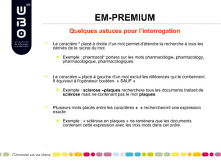 EM-PREMIUM
            Quelques astuces pour l’interrogation

    Le caractère * placé à droite d’un mot permet d’étendre la recherche à tous les
    dérivés de la racine du mot

         Exemple : pharmacol* portera sur les mots pharmacologie, pharmacology,
         pharmacologique, pharmacologiques


    Le caractère – placé à gauche d’un mot exclut les références qui le contiennent.
    Il équivaut à l’opérateur booléen « SAUF »

         Exemple : sclerose –plaques recherchera tous les documents traitant de
         sclérose mais ne contenant pas le mot plaques


    Plusieurs mots placés entre les caractères «  » rechercheront une expression
    exacte

         Exemple : « sclérose en plaques » ne ramènera que les documents
         contenant cette expression avec les trois mots dans cet ordre



•
 