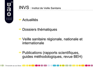 INVS : Institut de Veille Sanitaire

  Actualités

  Dossiers thématiques

  Veille sanitaire régionale, nationale et
  internationale

  Publications (rapports scientifiques,
  guides méthodologiques, revue BEH)
 