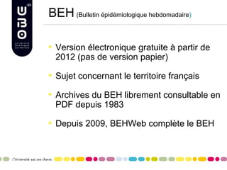 BEH (Bulletin épidémiologique hebdomadaire)

  Version électronique gratuite à partir de
  2012 (pas de version papier)

  Sujet concernant le territoire français

  Archives du BEH librement consultable en
  PDF depuis 1983

  Depuis 2009, BEHWeb complète le BEH
 